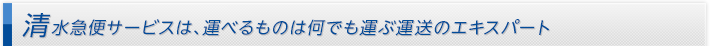 清水急便サービスは、運べるものは何でも運ぶ運送のエキスパート